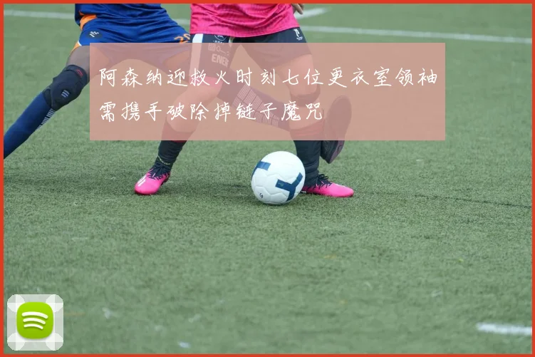 阿森纳迎救火时刻七位更衣室领袖需携手破除掉链子魔咒