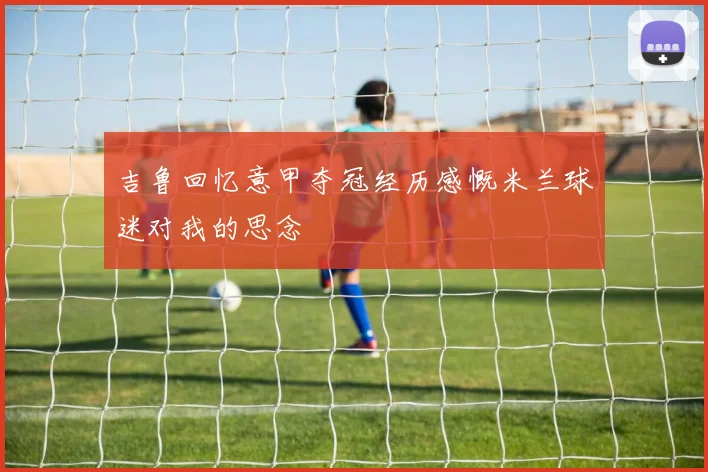 吉鲁回忆意甲夺冠经历感慨米兰球迷对我的思念