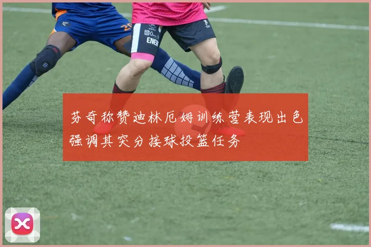 芬奇称赞迪林厄姆训练营表现出色强调其突分接球投篮任务