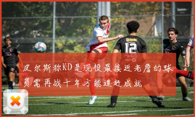 皮尔斯称KD是现役最接近老詹的球员需再战十年方能追赶成就