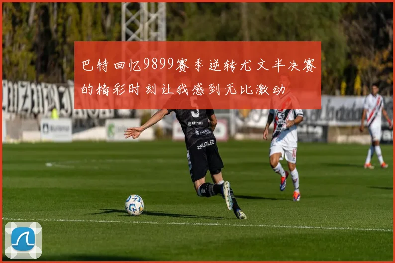 巴特回忆9899赛季逆转尤文半决赛的精彩时刻让我感到无比激动