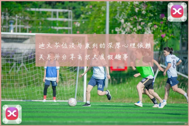 迪文岑佐谈与康利的深厚心理依赖关系并分享高尔夫度假趣事