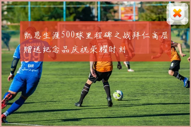 凯恩生涯500球里程碑之战拜仁高层赠送纪念品庆祝荣耀时刻