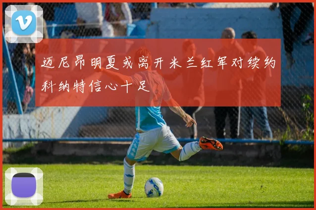 迈尼昂明夏或离开米兰红军对续约科纳特信心十足
