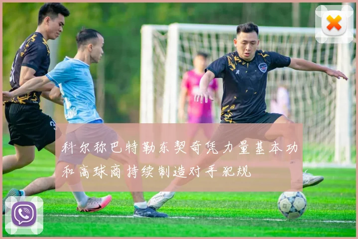 科尔称巴特勒东契奇凭力量基本功和高球商持续制造对手犯规