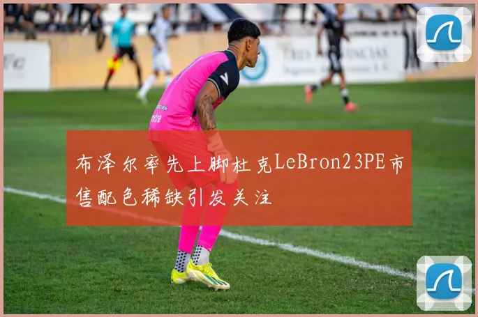 布泽尔率先上脚杜克LeBron23PE市售配色稀缺引发关注