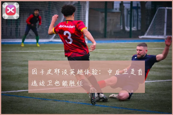 因卡皮耶谈英超体验：中后卫是首选边卫也能胜任