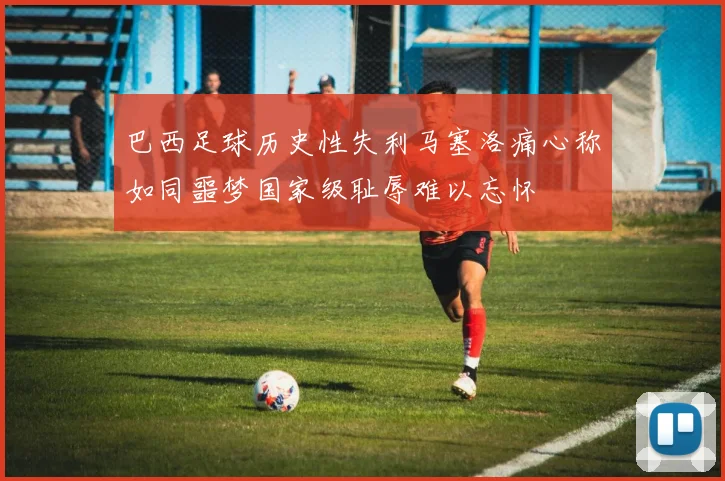 巴西足球历史性失利马塞洛痛心称如同噩梦国家级耻辱难以忘怀
