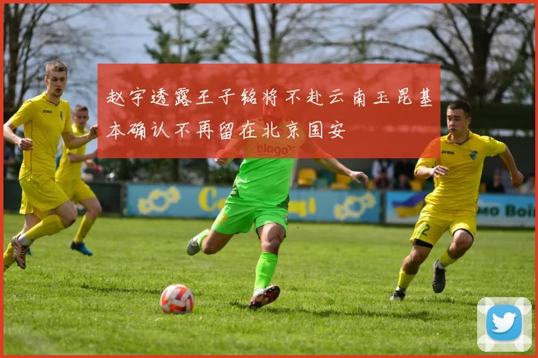 赵宇透露王子铭将不赴云南玉昆基本确认不再留在北京国安
