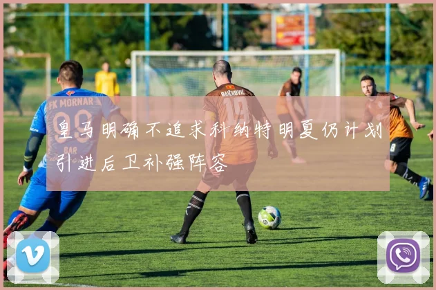 皇马明确不追求科纳特明夏仍计划引进后卫补强阵容