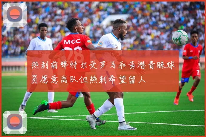 热刺前锋特尔受罗马和黄潜青睐球员愿意离队但热刺希望留人