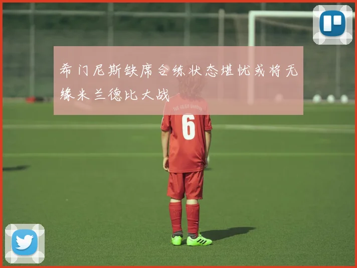 希门尼斯缺席合练状态堪忧或将无缘米兰德比大战