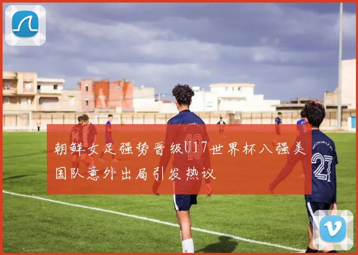 朝鲜女足强势晋级U17世界杯八强美国队意外出局引发热议