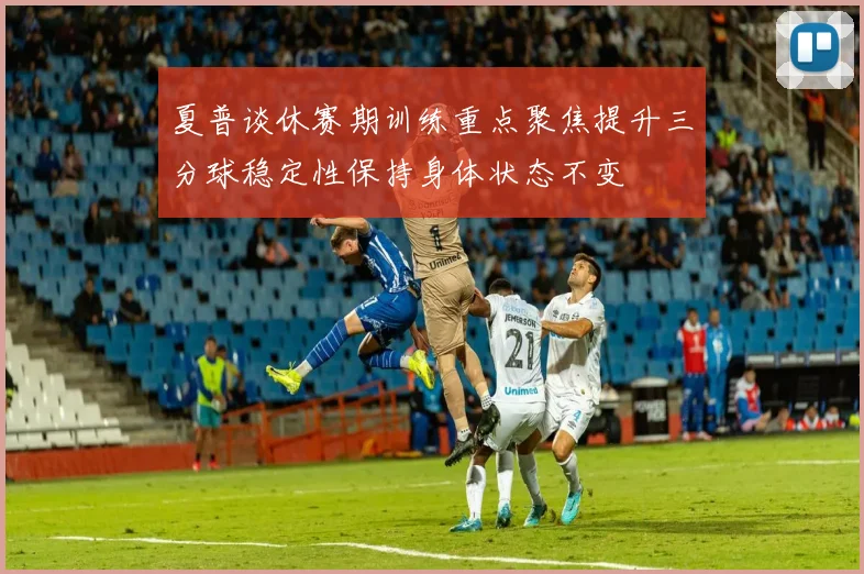 夏普谈休赛期训练重点聚焦提升三分球稳定性保持身体状态不变