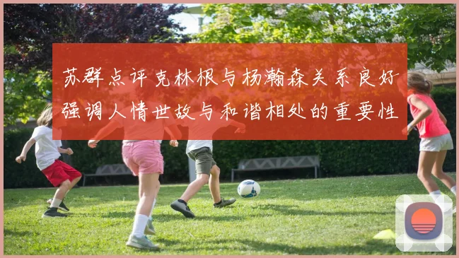 苏群点评克林根与杨瀚森关系良好强调人情世故与和谐相处的重要性