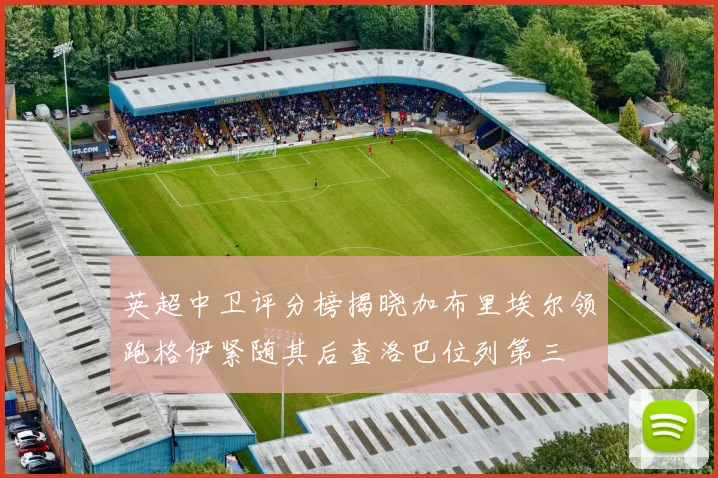 英超中卫评分榜揭晓加布里埃尔领跑格伊紧随其后查洛巴位列第三