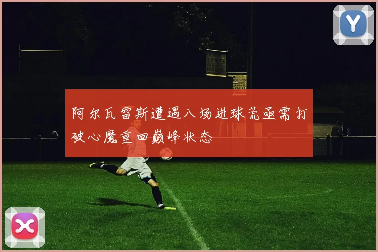 阿尔瓦雷斯遭遇八场进球荒亟需打破心魔重回巅峰状态