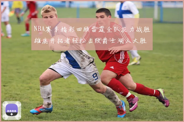 NBA赛季精彩回顾雷霆全队发力战胜雄鹿开拓者轻松击败爵士湖人大胜独行侠