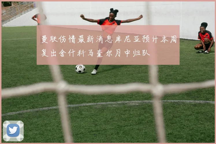 曼联伤情最新消息库尼亚预计本周复出舍什科马奎尔月中归队