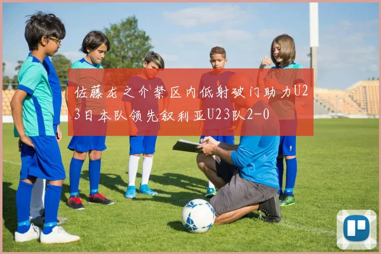 佐藤龙之介禁区内低射破门助力U23日本队领先叙利亚U23队2-0