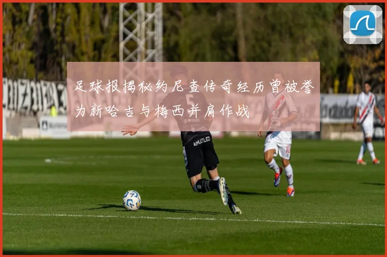 足球报揭秘约尼查传奇经历曾被誉为新哈吉与梅西并肩作战