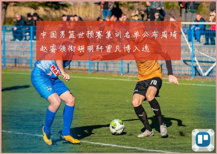 中国男篮世预赛集训名单公布周琦赵睿领衔胡明轩曾凡博入选