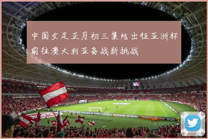 中国女足正月初三集结出征亚洲杯前往澳大利亚备战新挑战