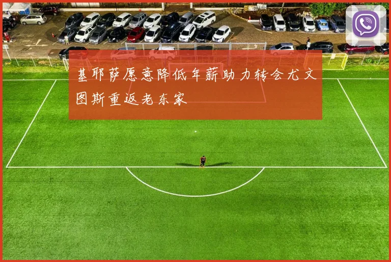 基耶萨愿意降低年薪助力转会尤文图斯重返老东家